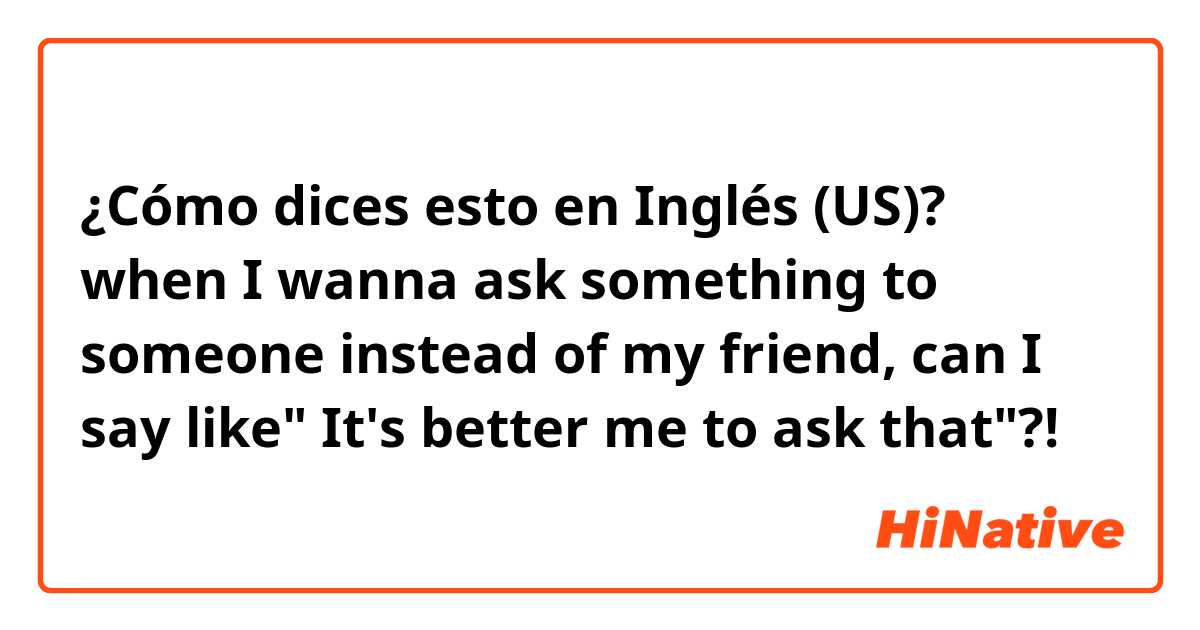 ¿Cómo dices esto en Inglés (US)? when I wanna ask something to someone instead of my friend, can I say like" It's better me to ask that"?!