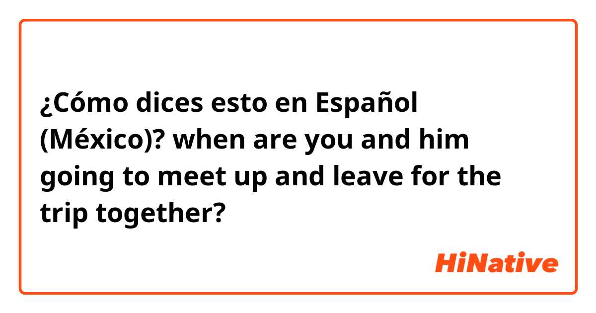 ¿Cómo dices esto en Español (México)? when are you and him going to meet up and leave for the trip together?