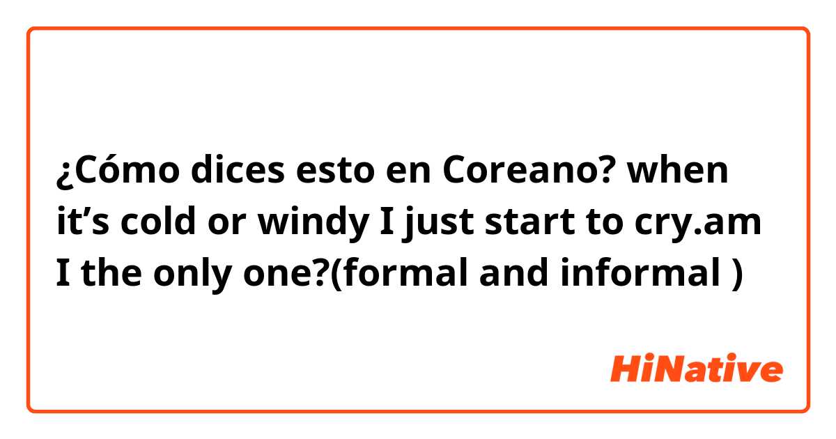 ¿Cómo dices esto en Coreano? when it’s cold or windy I just start to cry.am I the only one?(formal and informal )