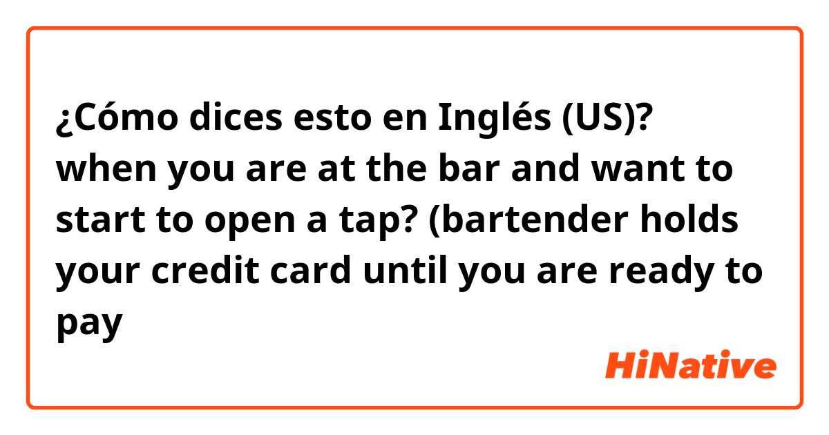 ¿Cómo dices esto en Inglés (US)? when you are at the bar and want to start to open a tap? (bartender holds your credit card until you are ready to pay