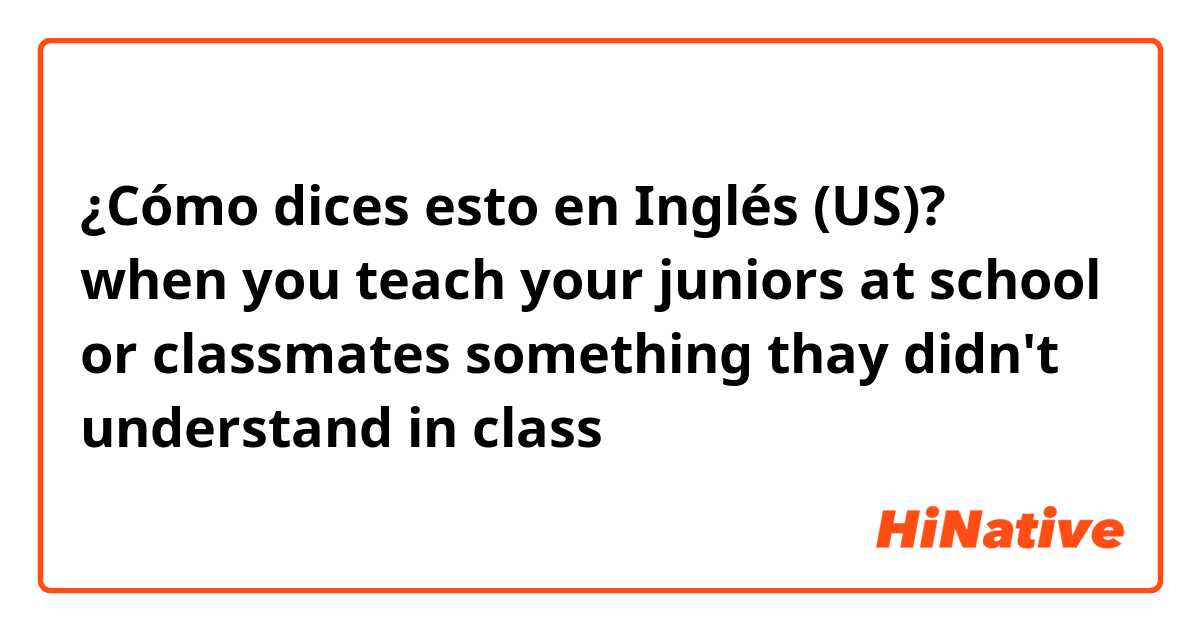¿Cómo dices esto en Inglés (US)? when you teach your juniors at school or classmates something thay didn't understand in class