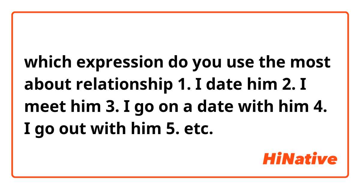 which expression do you use the most about relationship 
1. I date him
2. I meet him
3. I go on a date with him 
4. I go out with him
5. etc.