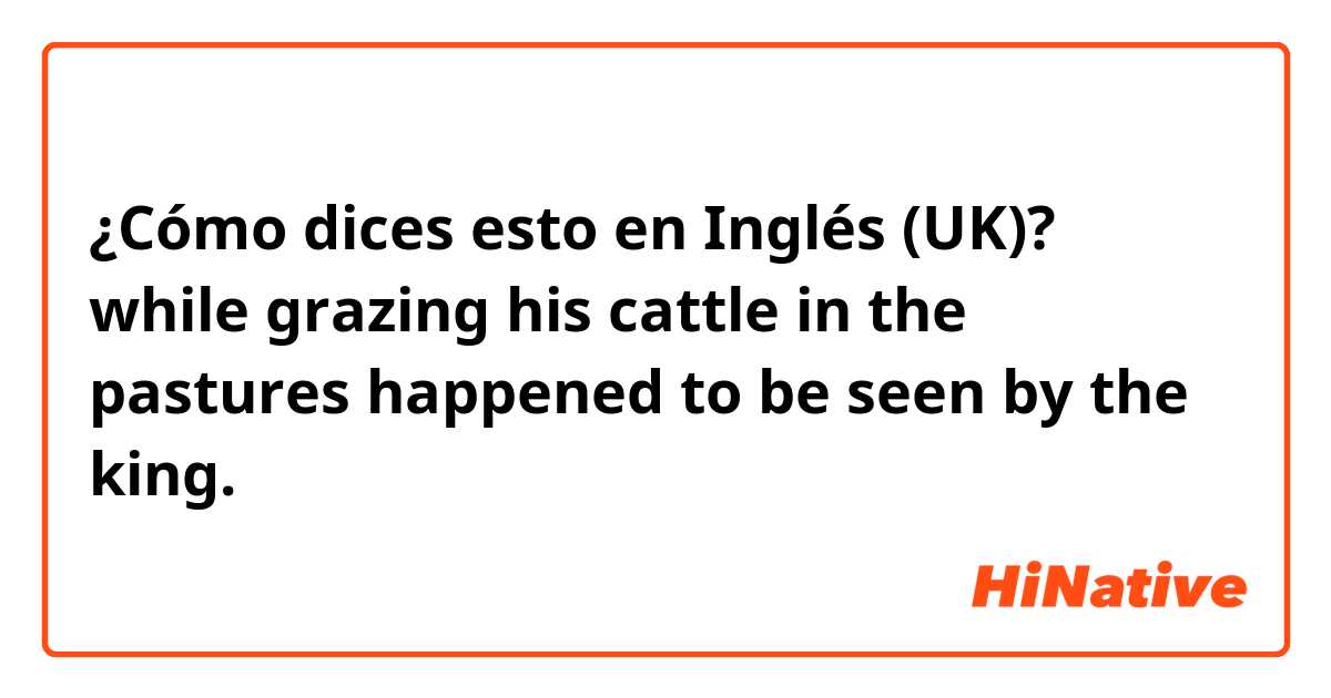 ¿Cómo dices esto en Inglés (UK)? while grazing his cattle in the pastures happened to be seen by the king.