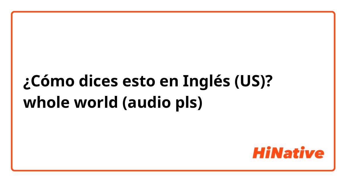 ¿Cómo dices esto en Inglés (US)? whole world (audio pls)