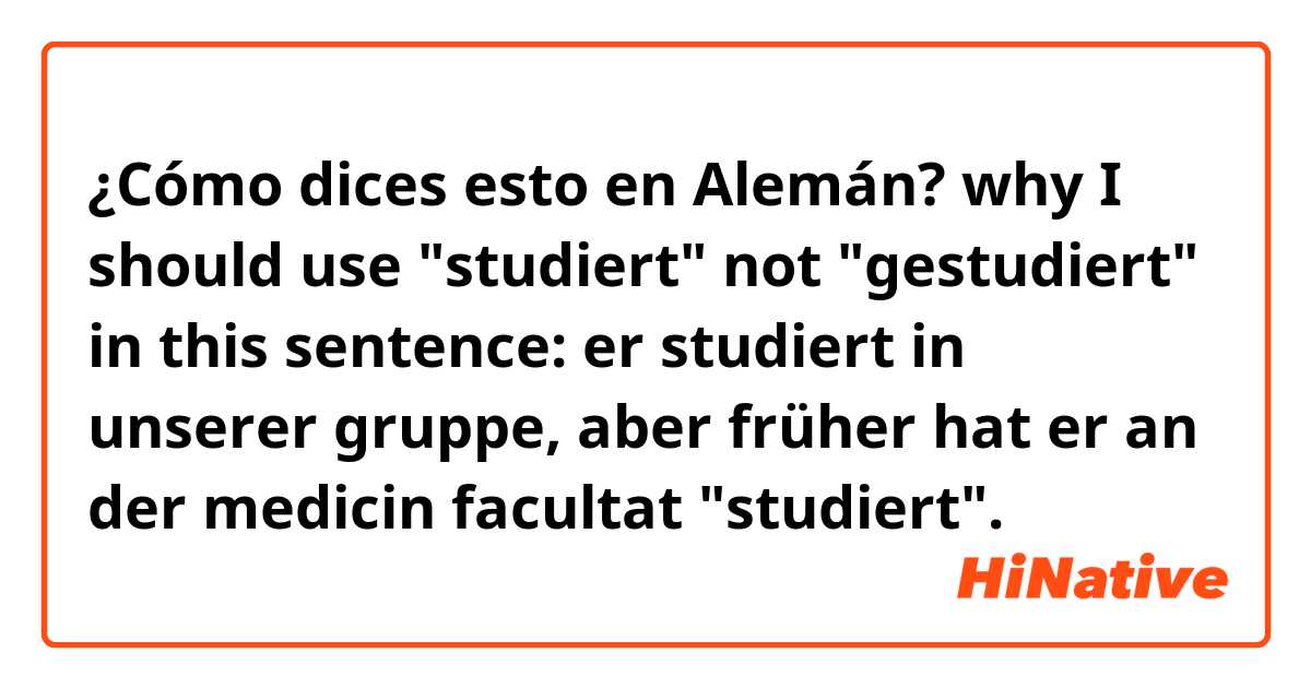 ¿Cómo dices esto en Alemán? why I should use "studiert" not "gestudiert" in this sentence:
er studiert in unserer gruppe, aber früher hat er an der medicin facultat "studiert".