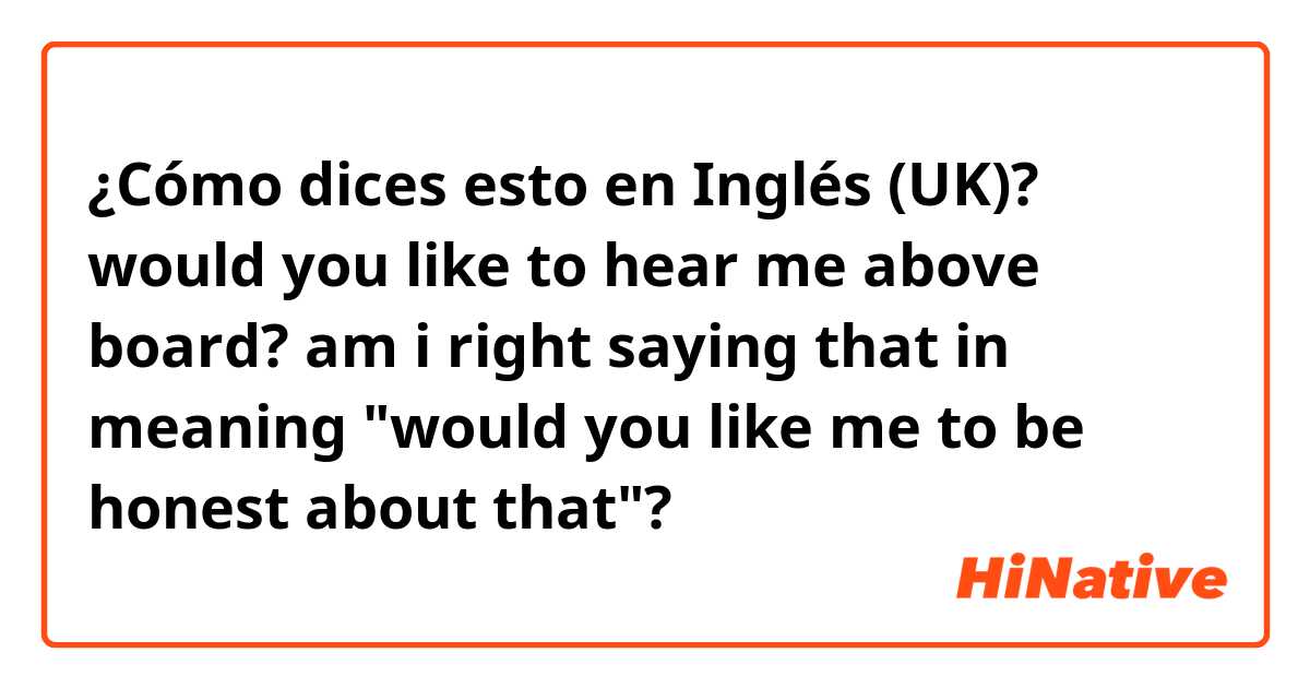 ¿Cómo dices esto en Inglés (UK)? would you like to hear me above board?
am i right saying that in meaning "would you like me to be honest about that"?