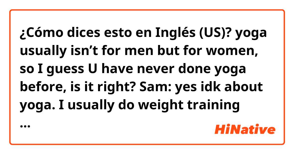 ¿Cómo dices esto en Inglés (US)? yoga usually isn’t for men but for women, so I guess U have never done yoga before, is it right?
Sam: yes idk about yoga. I usually do weight training with my personal trainer. and I am very inflexible so my trainer always says ”one more set again”.