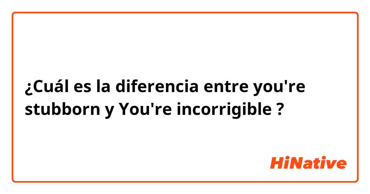 ¿Cuál es la diferencia entre you're stubborn y You're incorrigible ?