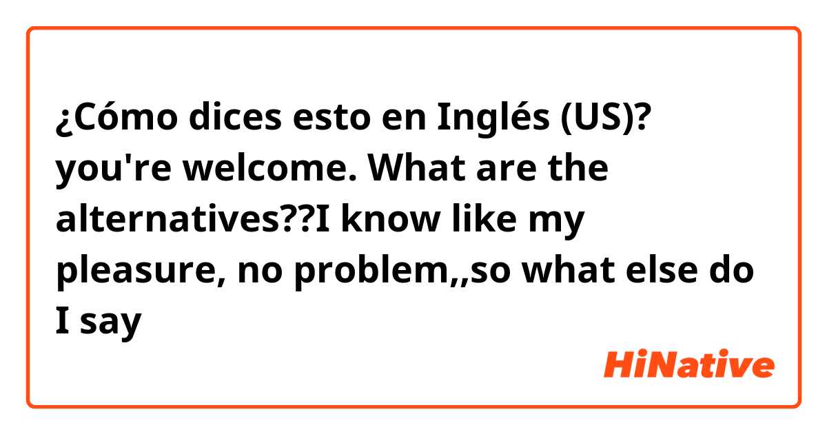 ¿Cómo dices esto en Inglés (US)? you're welcome. What are the alternatives??I know like my pleasure, no problem,,so what else do I say