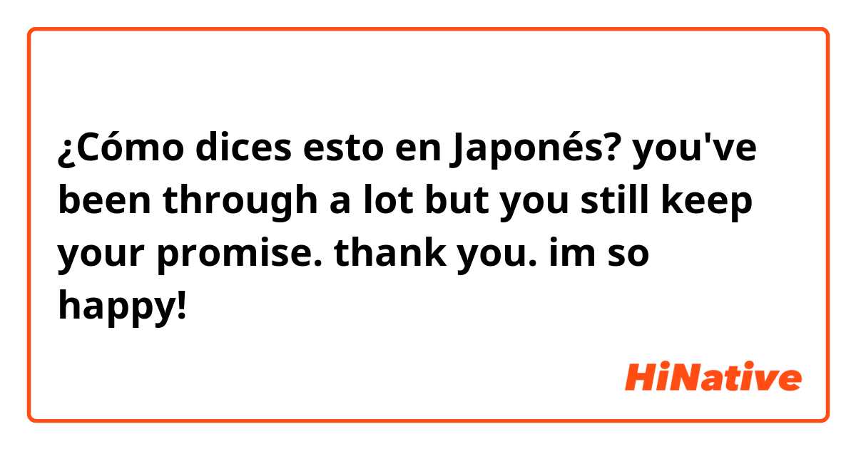 ¿Cómo dices esto en Japonés? you've been through a lot but you still keep your promise. thank you. im so happy! 