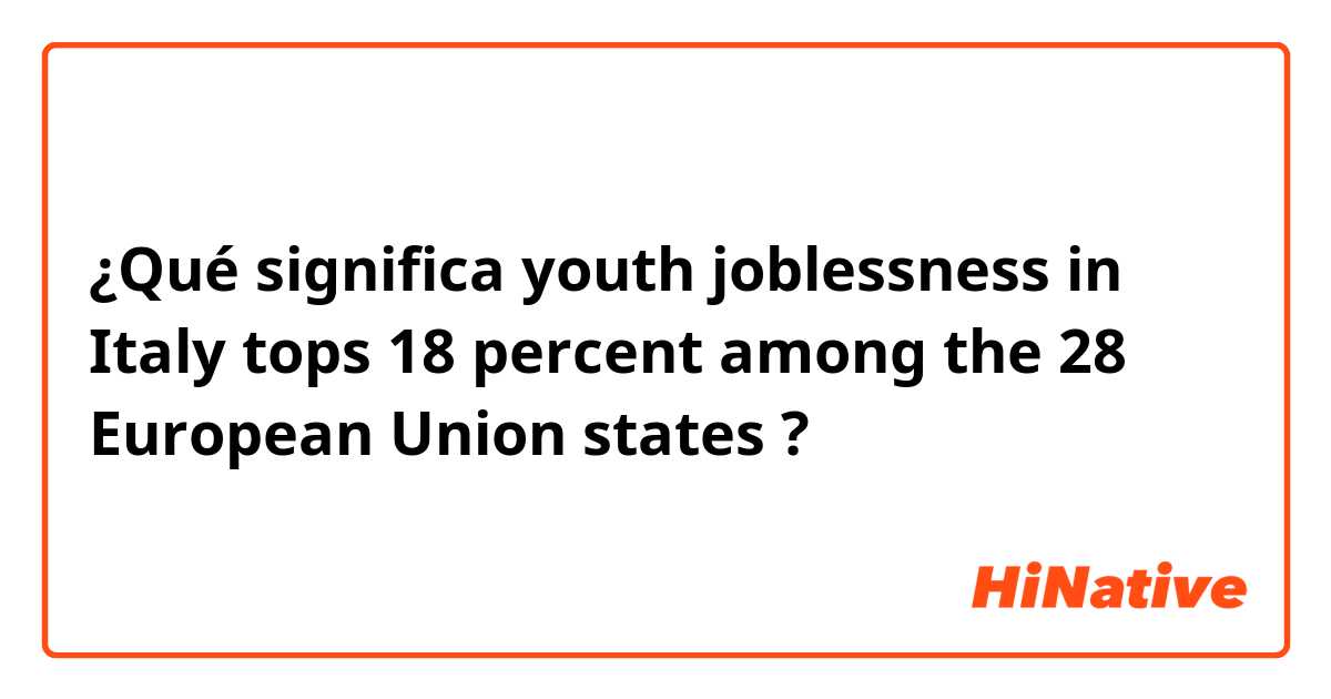 ¿Qué significa youth joblessness in Italy tops 18 percent among the 28 European Union states ?
