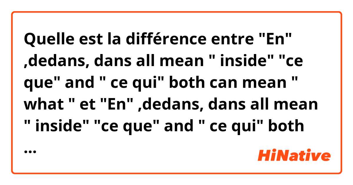 Quelle est la différence entre "En" ,dedans, dans all mean " inside"

"ce que" and " ce qui" both can mean " what "


 et "En" ,dedans, dans all mean " inside"

"ce que" and " ce qui" both can mean " what " ?