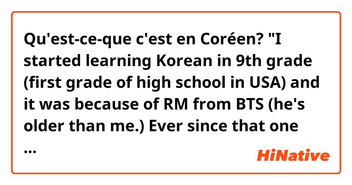 Qu'est-ce-que c'est en Coréen? "I started learning Korean in 9th grade (first grade of high school in USA) and it was because of RM from BTS (he's older than me.) Ever since that one morning of August 2016, I had been a fan and wanted to be like him." Formal/polite 
