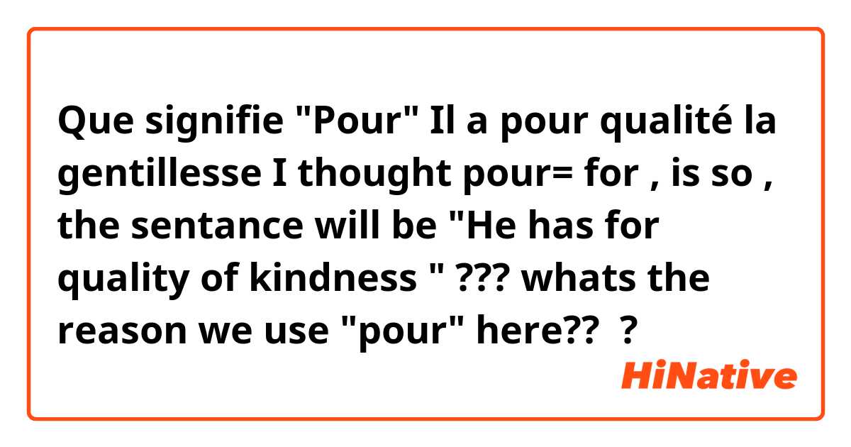Que signifie "Pour"
Il a pour qualité la gentillesse 
I thought pour= for , is so , the sentance will be 
"He has for quality of kindness " ???
whats the reason we use "pour" here?? ?