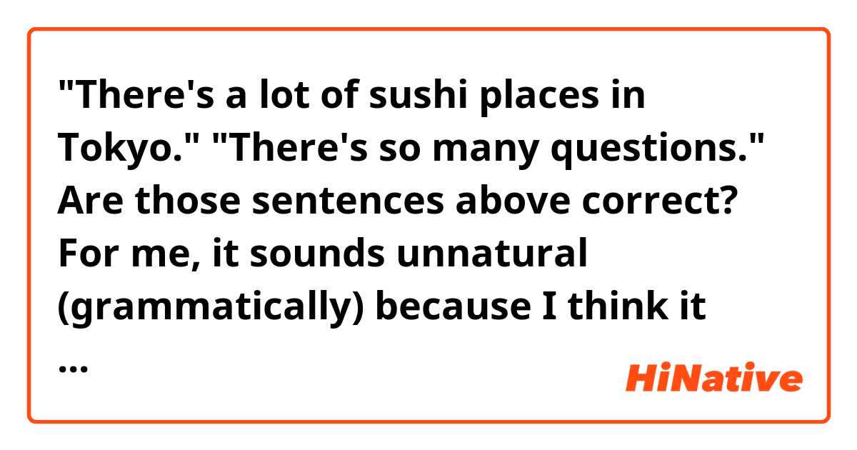"There's a lot of sushi places in Tokyo."
"There's so many questions."

Are those sentences above correct?

For me, it sounds unnatural (grammatically) because I think it should be said like "There ARE a lot of sushi places." and "There ARE so many questions".

I'm just curious how it sounds to native speakers! Thank you.