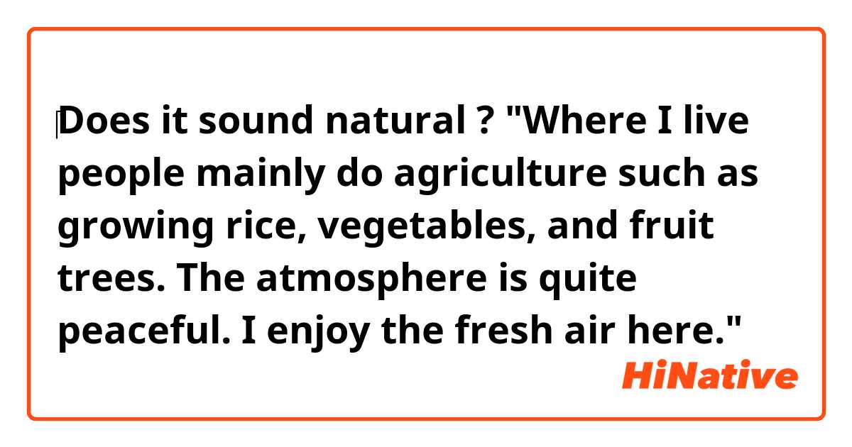 ‎Does it sound natural ?
"Where I live people mainly do agriculture such as growing rice, vegetables, and fruit trees. The atmosphere is quite peaceful. I enjoy the fresh air here."
