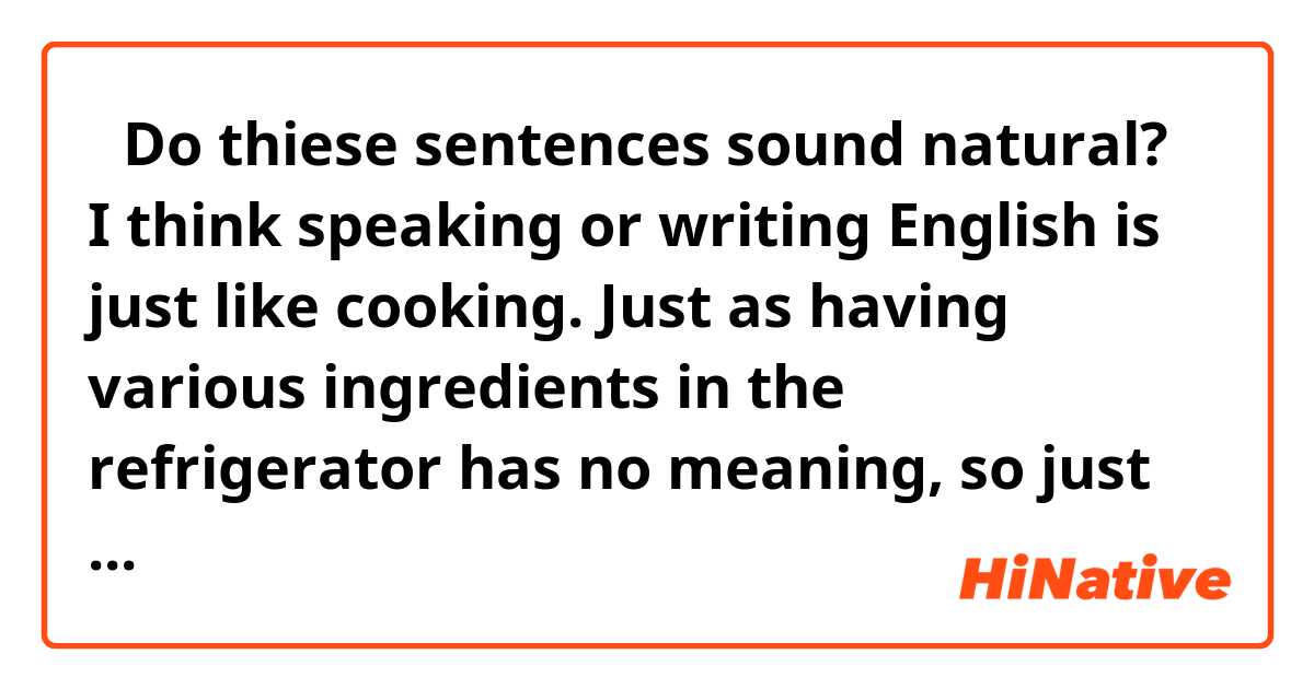 【Do thiese sentences sound natural?】
I think speaking or writing English is just like cooking. Just as having various ingredients in the refrigerator has no meaning, so just remembering many words has no meaning. 