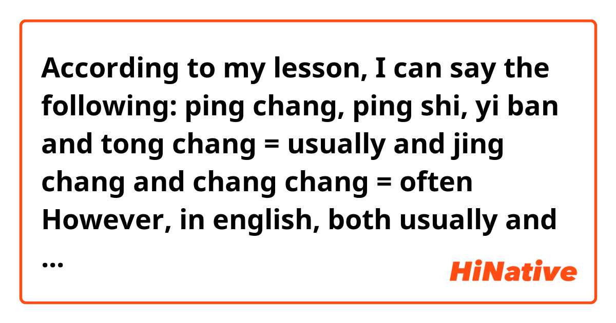 According to my lesson, I can say the following:

ping chang, ping shi, yi ban and tong chang = usually

and

jing chang and chang chang = often

However, in english, both usually and often have quite similar meaning, are they both the same in chinese?