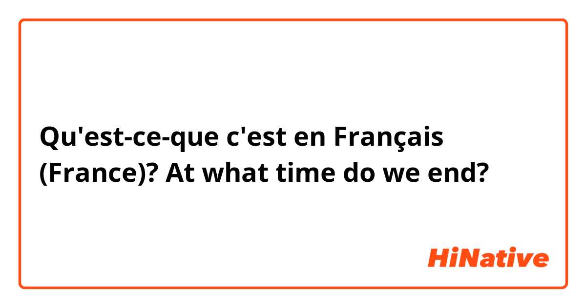 Qu'est-ce-que c'est en Français (France)? At what time do we end?
