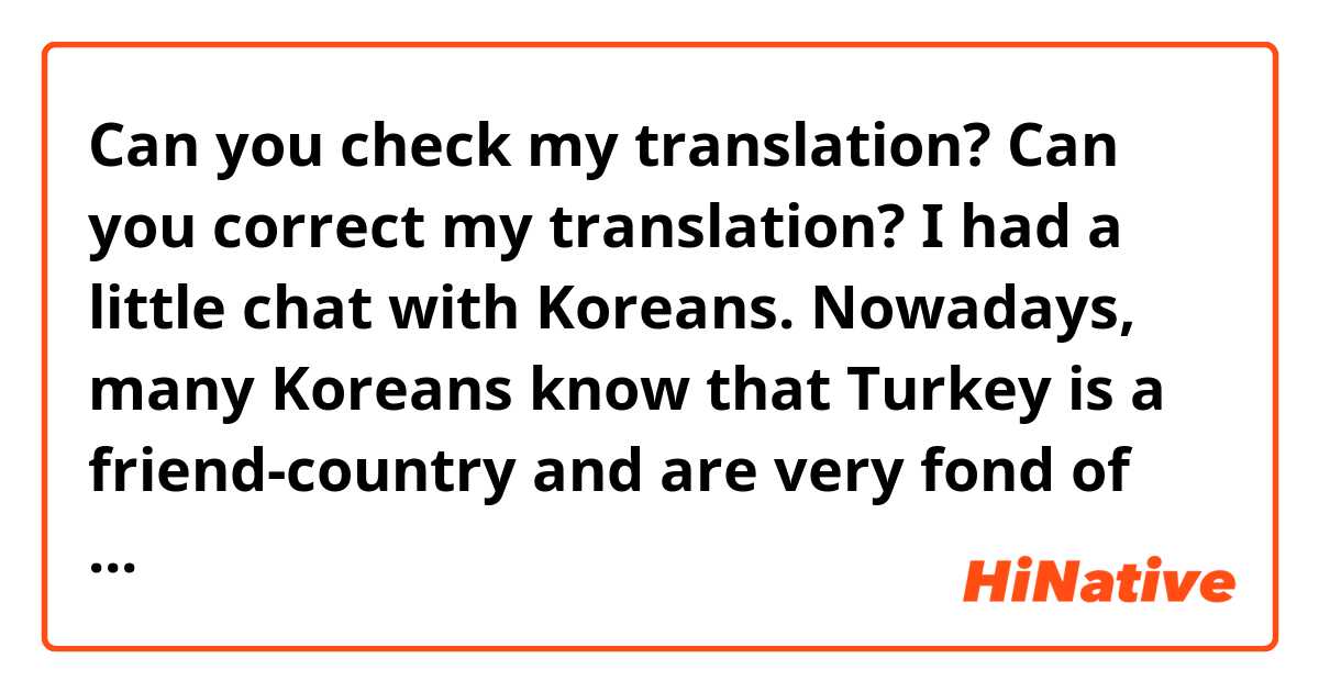 Can you check my translation? Can you correct my translation?

I had a little chat with Koreans. Nowadays, many Koreans know that Turkey is a friend-country and are very fond of Turkey.

Overall, I would say that Koreans have a positive impression of the Turkish people; this perhaps stemming from how the Turkish fought together with us during the Korean war. This is why the relationship between the two nations is referred to as a “blood-alliance.” Turkey and Korea share a very deep to depth of their relationship. In fact, the Koreans and the Turks have been long brotherly since antiquity.
