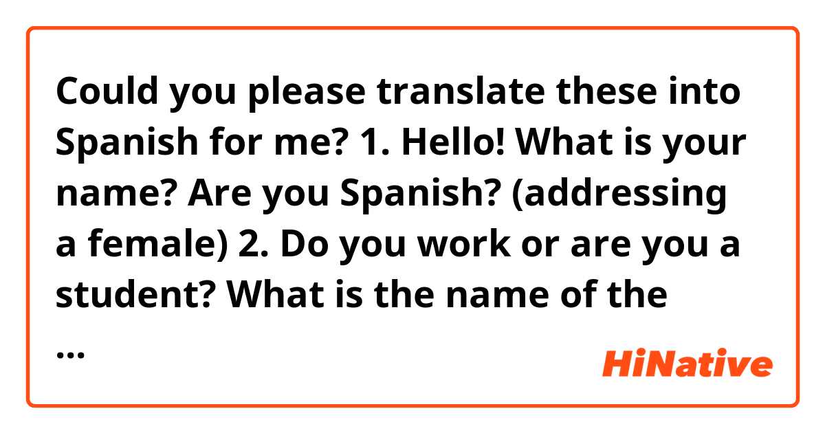 Could you please translate these into Spanish for me? 

1. Hello! What is your name? Are you Spanish? (addressing a female) 

2. Do you work or are you a student? What is the name of the university you go to? 

3. How many siblings do you have?

4. What languages do you speak?

5. I like to talk on the phone with my friends and browse the web. 

6. My parents do not work. They are retired. 

7. I rarely listen to the radio. It is boring.

8. Sometimes I meet up with my friends. We either go to the movies or cook together. 

9. She invites her friends over on the weekend. They sing, dance, and listen to loud music and their neighbors call the police.  

10. She's a student. She has a lot of books, newspapers, and magazines in Spanish and English. 

11. I always check the dictionary when I translate passages. He translates poems from Spanish into Russian. He is very talented.  

12. How many autonomous communities are in Spain? There are 17 autonomous regions in Spain.