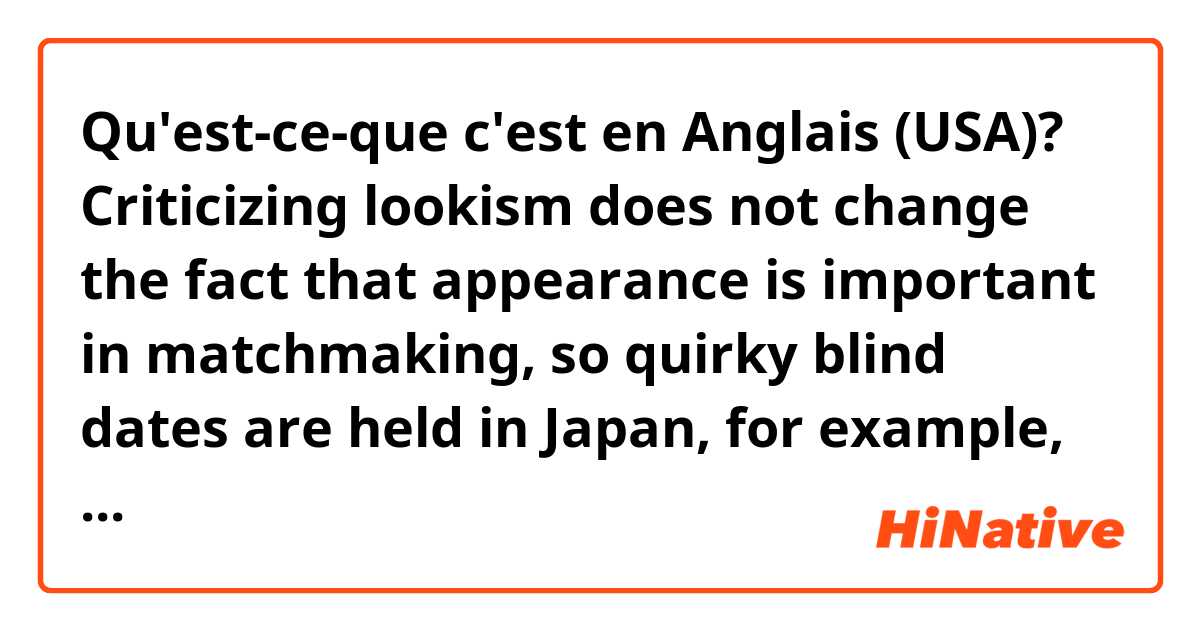 Qu'est-ce-que c'est en Anglais (USA)? Criticizing lookism does not change the fact that appearance is important in matchmaking, so quirky blind dates are held in Japan, for example, where single men and women are asked to wear masks.