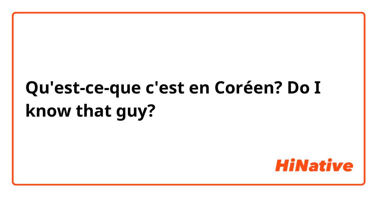 Qu'est-ce-que c'est en Coréen? Do I know that guy?