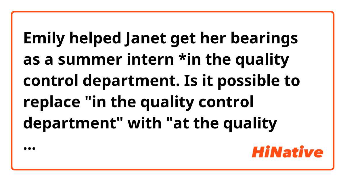 Emily helped Janet get her bearings as a summer intern *in the quality control department.

Is it possible to replace "in the quality control department" with "at the quality control department" in this context?
