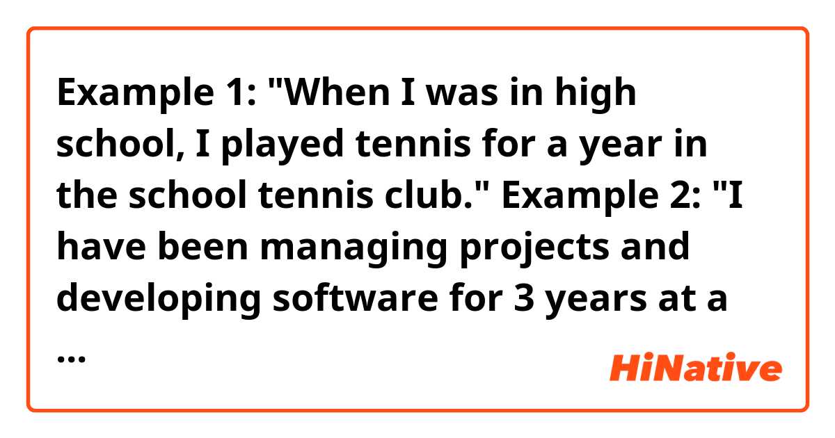 Example 1:

"When I was in high school, I played tennis for a year in the school tennis club."

Example 2:

"I have been managing projects and developing software for 3 years at a tech company."

Are these two sentences correct and natural?
