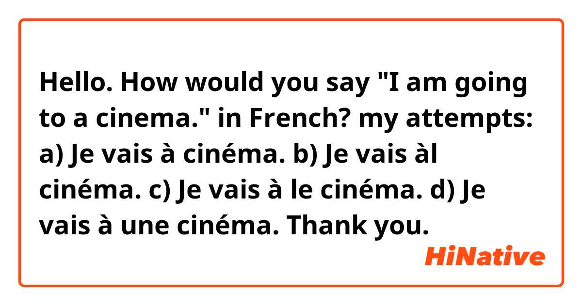 Hello.

How would you say "I am going to a cinema." in French?

my attempts:

a) Je vais à cinéma.
b) Je vais àl cinéma.
c) Je vais à le cinéma.
d) Je vais à une cinéma.

Thank you.
