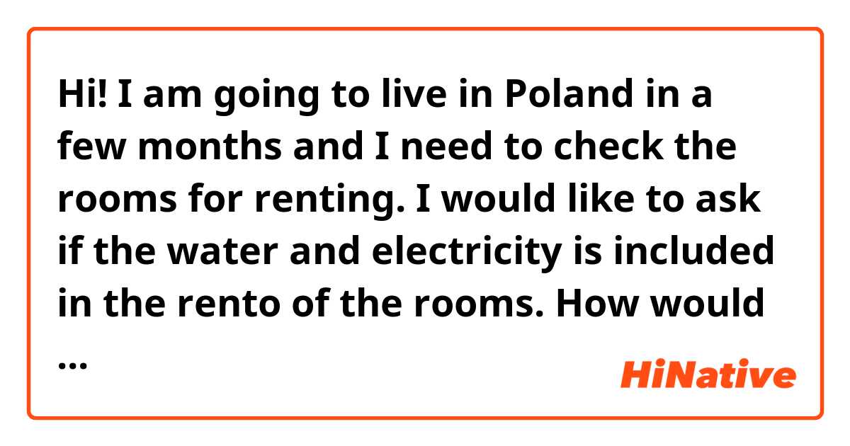 Hi! 

I am going to live in Poland in a few months and I need to check the rooms for renting. I would like to ask if the water and electricity is included in the rento of the rooms. How would I ask that in Polish?

This is what I want to say:

"Hello,

We are three students interested in your apartment. I was wondering if in this price it is included the water, electricity and the internet. On the other hand, do you need a deposit? How much would it cost. 

Thank you in advance."
