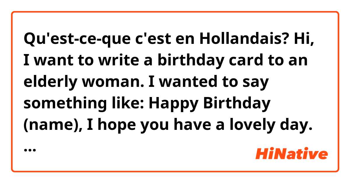 Qu'est-ce-que c'est en Hollandais? Hi, I want to write a birthday card to an elderly woman.   I wanted to say something like:  Happy Birthday (name), I hope you have a lovely day.  Lots of love, Anne

I wanted to use 'u' and not 'je' but I also want it to sound warm! I appreciate help! 

