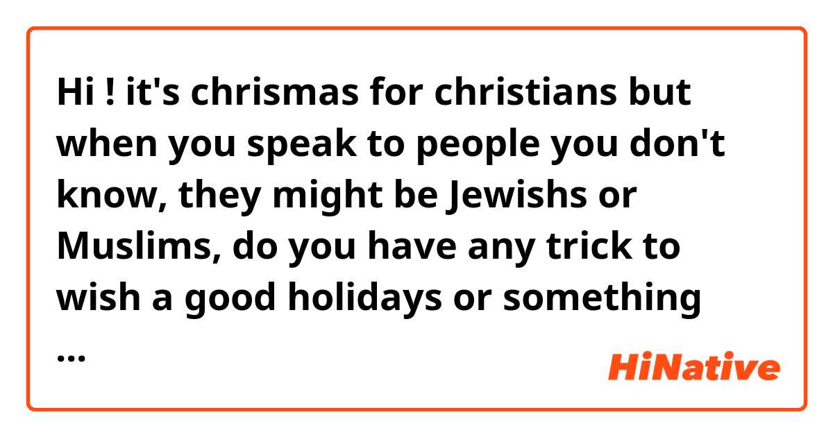 Hi ! it's chrismas for christians but when you speak to people you don't know, they might be Jewishs or Muslims, do you have any trick to wish a good holidays or something like that.. 
what would you say ?
( have a )good holyday(s), happy holydays
? thanks
