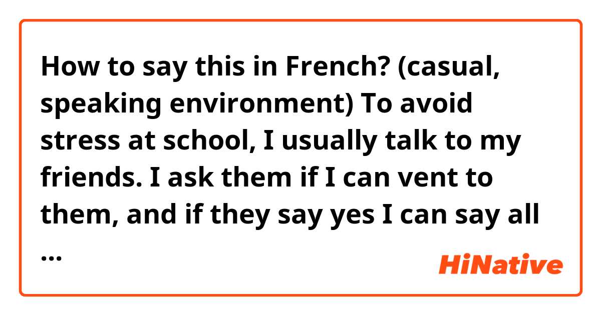 How to say this in French? (casual, speaking environment)

To avoid stress at school, I usually talk to my friends. I ask them if I can vent to them, and if they say yes I can say all my troubles to them. 