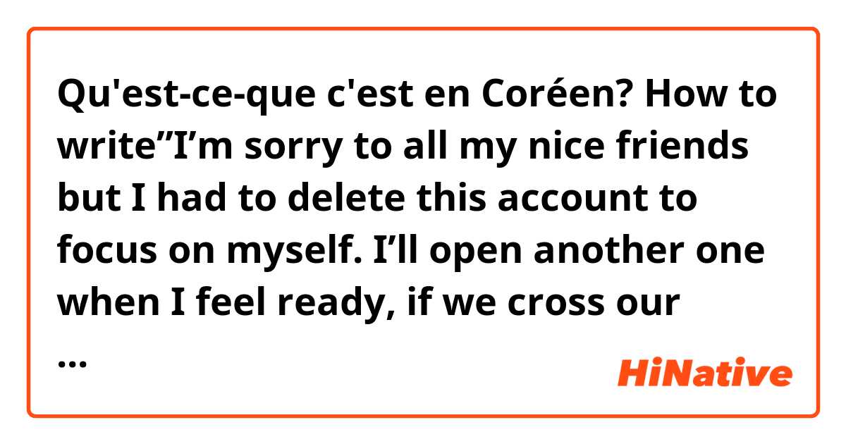 Qu'est-ce-que c'est en Coréen? How to write”I’m sorry to all my nice friends but I had to delete this account to focus on myself. I’ll open another one when I feel ready, if we cross our paths let’s be friends again” 