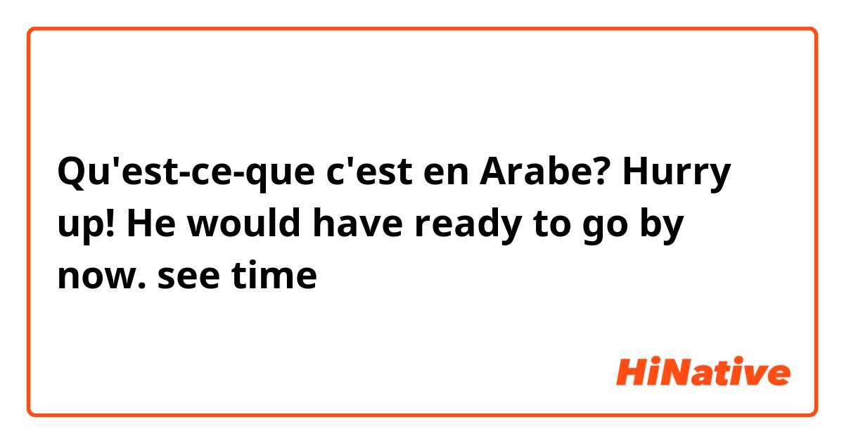 Qu'est-ce-que c'est en Arabe? Hurry up! He would have ready to go by now. see time