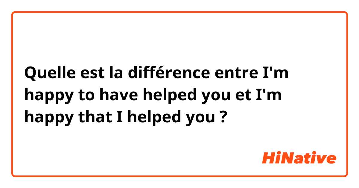 Quelle est la différence entre I'm happy to have helped you et I'm happy that I helped you ?