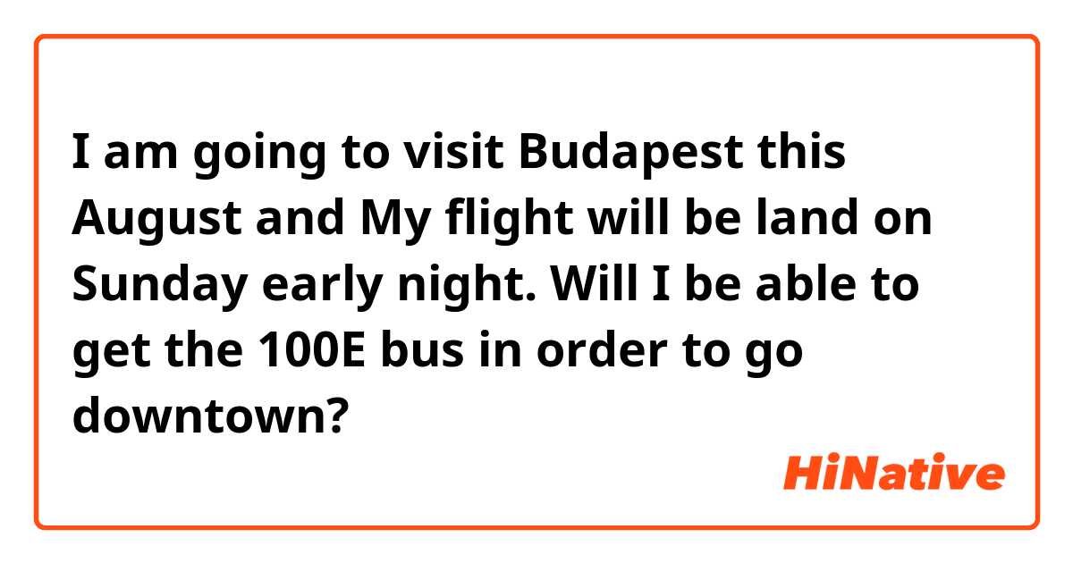 I am going to visit Budapest this August and My flight will be land on Sunday early night. Will I be able to get the 100E bus in order to go downtown?