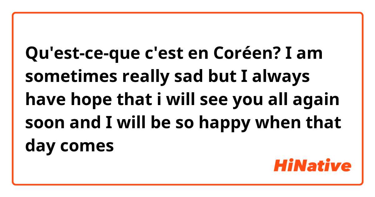 Qu'est-ce-que c'est en Coréen? I am sometimes really sad but I always have hope that i will see you all again soon and I will be so happy when that day comes