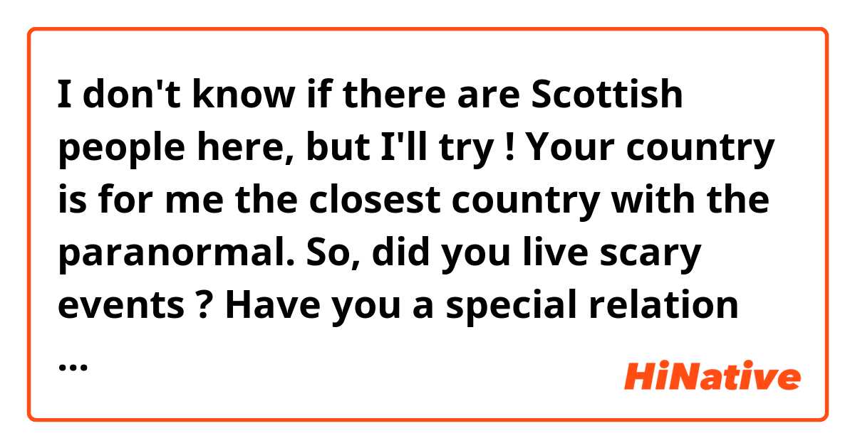 I don't know if there are Scottish people here, but I'll try ! Your country is for me the closest country with the paranormal.

So, did you live scary events ? Have you a special relation with the death and all which is linked with that (like special celebrations, traditions, games...) ?