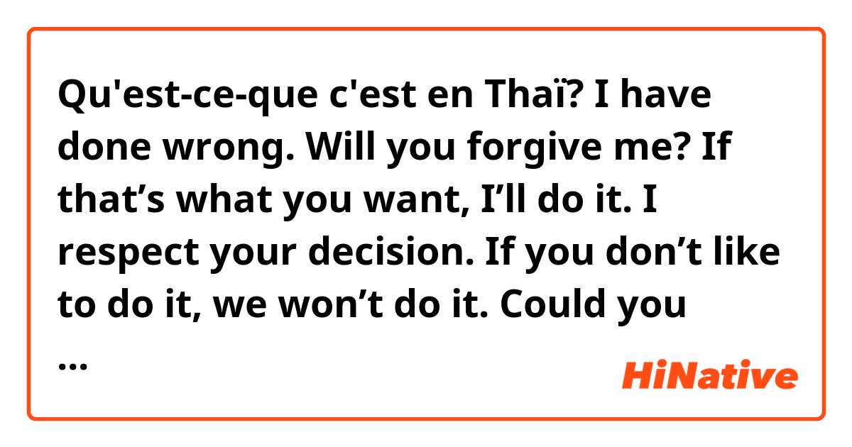 Qu'est-ce-que c'est en Thaï? I have done wrong. Will you forgive me?
If that’s what you want, I’ll do it. I respect your decision.
If you don’t like to do it, we won’t do it.
 Could you listen to me? Let me explain.
