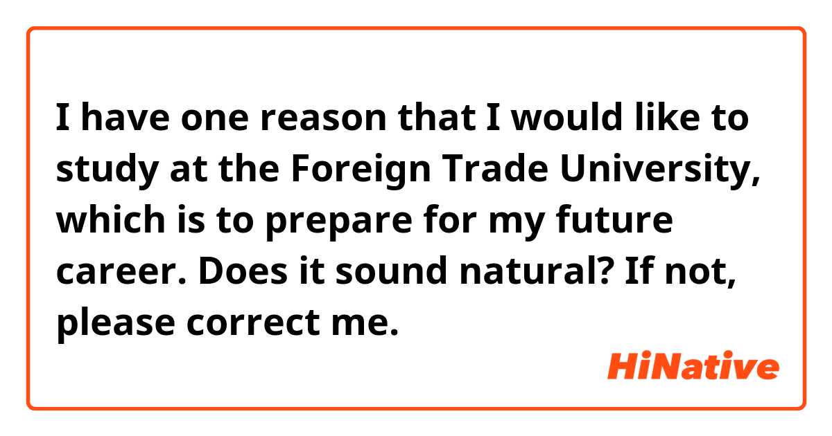 I have one reason that I would like to study at the Foreign Trade University, which is to prepare for my future career. 
Does it sound natural? If not, please correct me.