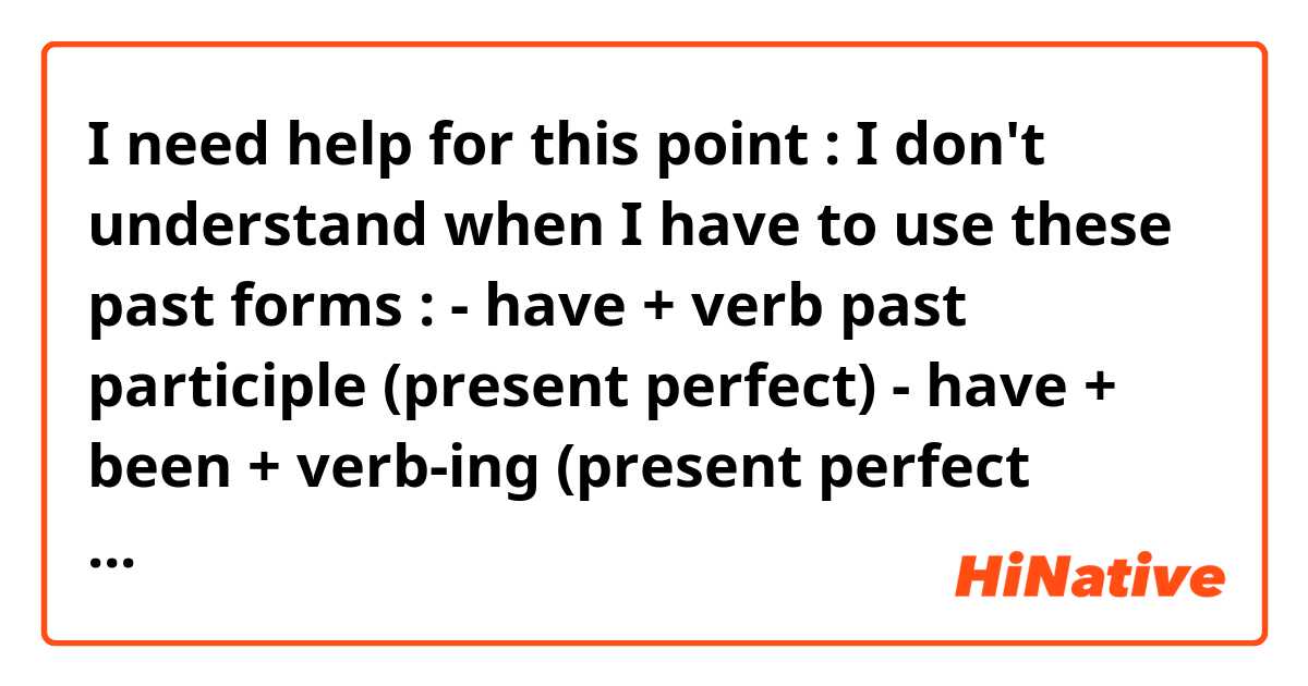 I need help for this point : I don't understand when I have to use these past forms :

- have + verb past participle (present perfect)
- have + been + verb-ing (present perfect continu)
- had + verb past participle (past perfect)
- had + been + verb-ing (past perfect continu)

Thank you ~