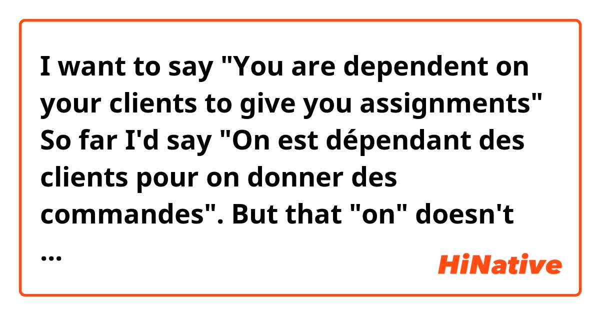 I want to say "You are dependent on your clients to give you assignments"
So far I'd say "On est dépendant des clients pour on donner des commandes". 
But that "on" doesn't work on this case, does it? I mean, in the first part of the sentence it does fit, but I can't say "pour ON donner", right? 
So what pronoun do I have to use then, instead of "on"?