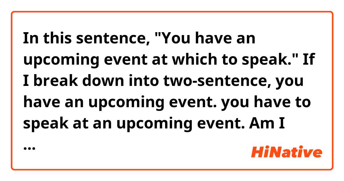 In this sentence,  "You have an upcoming event at which to speak."
If I break down into two-sentence, 
you have an upcoming event. you have to speak at an upcoming event. 
Am I right?
If I am right. can I say "you have an upcoming event which to speak at"?

Thanks in advance 