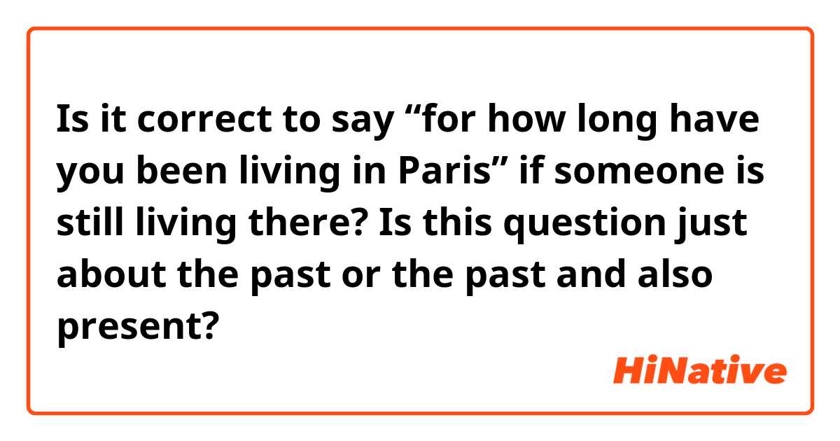 Is it correct to say “for how long have you been living in Paris” if someone is still living there? Is this question just about the past or the past and also present?