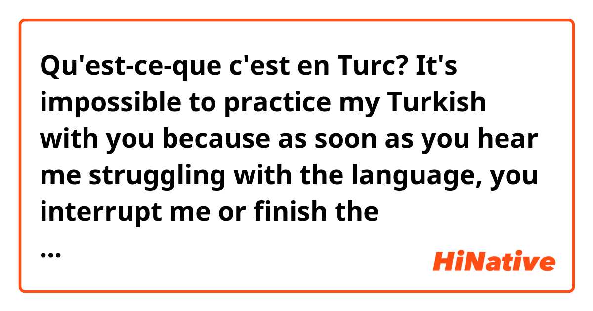 Qu'est-ce-que c'est en Turc? It's impossible to practice my Turkish with you because as soon as you hear me struggling with the language, you interrupt me or finish the conversation. I have no chance to finish my thought ...