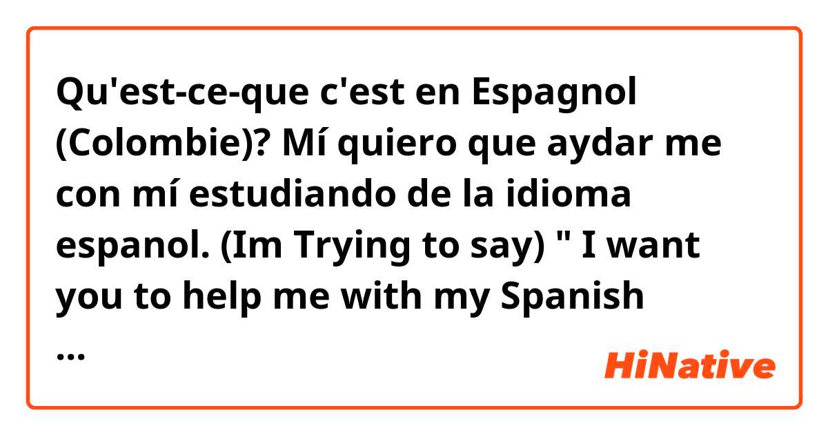 Qu'est-ce-que c'est en Espagnol (Colombie)? Mí quiero que aydar me con mí estudiando de la idioma espanol. (Im Trying to say) " I want you to help me with my Spanish language studies".)