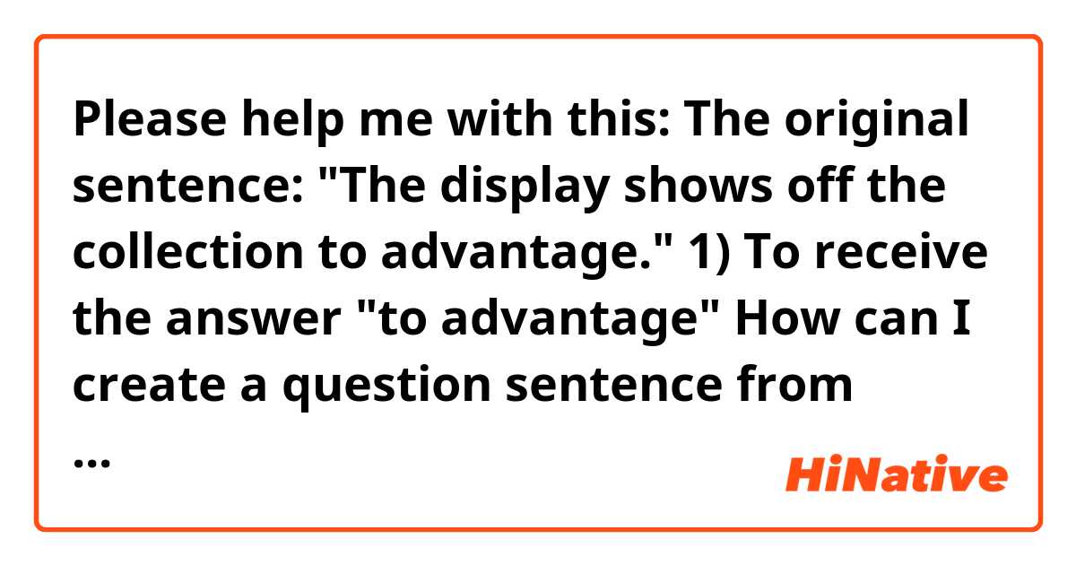 Please help me with this: The original sentence: "The display shows off the collection to advantage."
1) To receive the answer "to advantage" How can I create a question sentence from above using only the words in the original sentence?