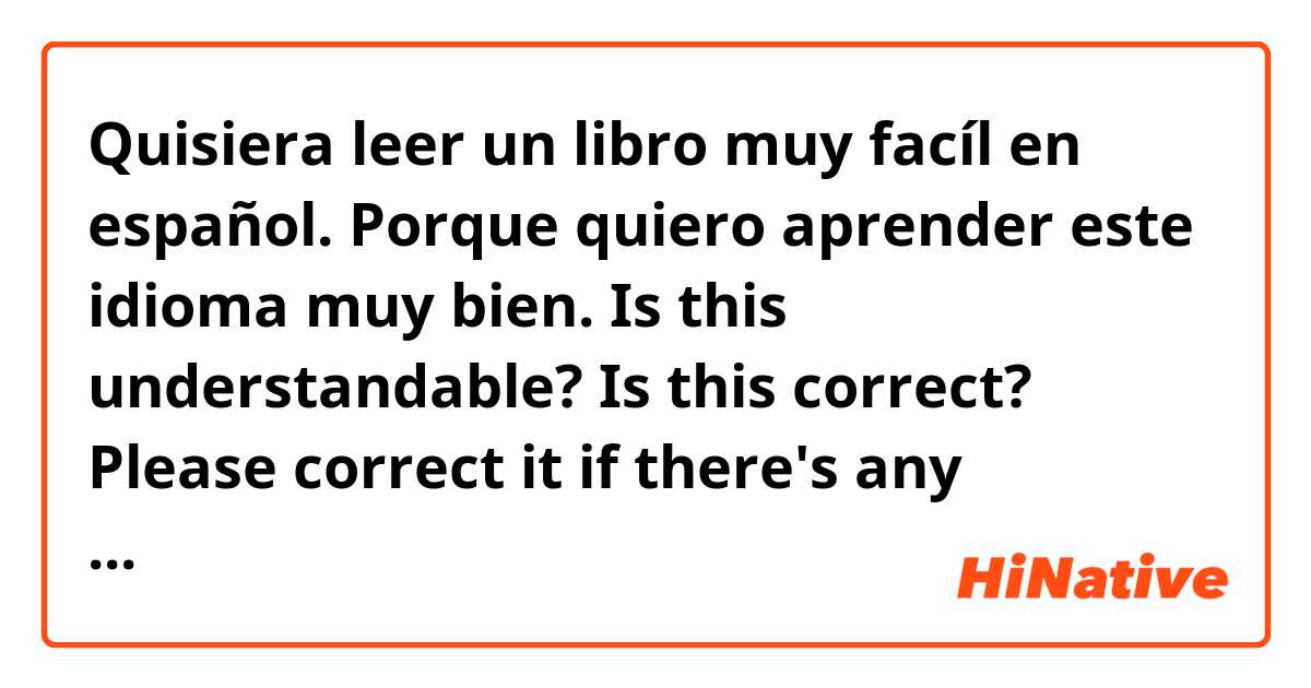 Quisiera leer un libro muy facíl en español. Porque quiero aprender este idioma muy bien.

Is this understandable? Is this correct? Please correct it if there's any mistake. 

I meant to say, "I would like to read a very easy book in Spanish. Because I want to learn this language very well."

Also, I'd like suggestions for books, very easy ones, more specifically, one for beginners. I can understand a little. My Spanish reading comprehension is better than listening. So, if I read a book, it'll be more helpful to learn more words and the grammar.